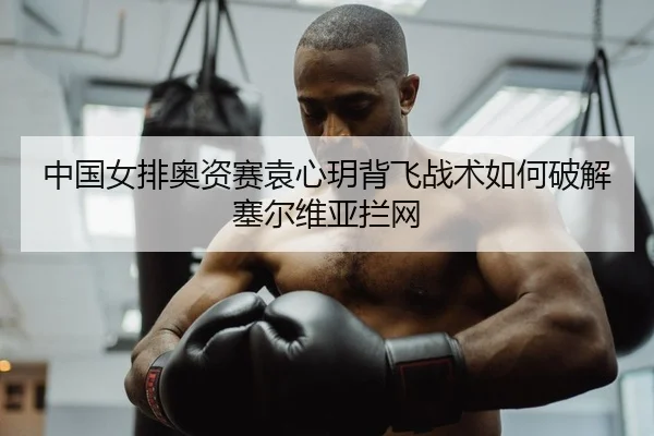 中国女排奥资赛袁心玥背飞战术如何破解塞尔维亚拦网